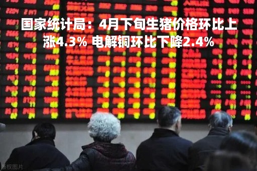 国家统计局：4月下旬生猪价格环比上涨4.3% 电解铜环比下降2.4%