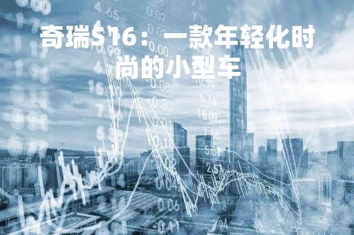 奇瑞S16：一款年轻化时尚的小型车