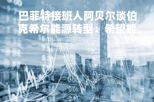 巴菲特接班人阿贝尔谈伯克希尔能源转型：希望能在2030年前减少50%碳排放