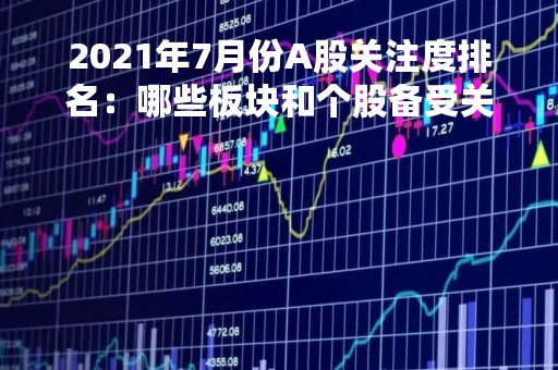 2021年7月份A股关注度排名：哪些板块和个股备受关注？