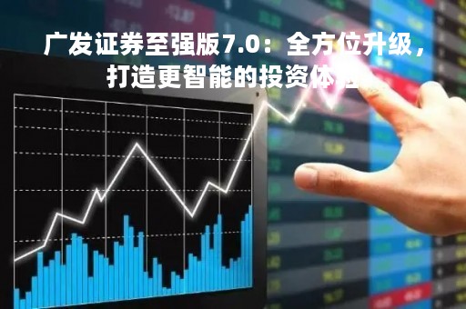 广发证券至强版7.0：全方位升级，打造更智能的投资体验