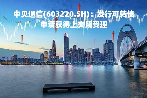 中贝通信(603220.SH)：发行可转债申请获得上交所受理