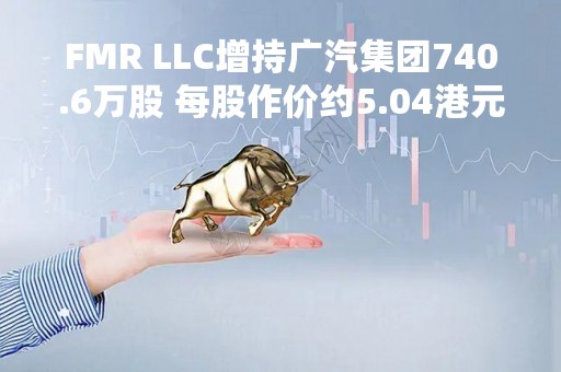 FMR LLC增持广汽集团740.6万股 每股作价约5.04港元