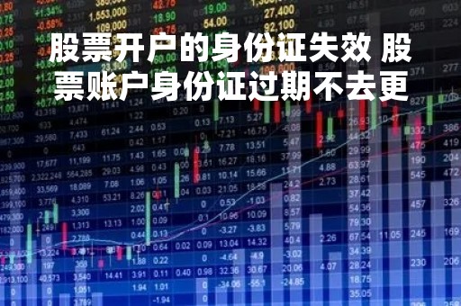 股票开户的身份证失效 股票账户身份证过期不去更新有什么影响