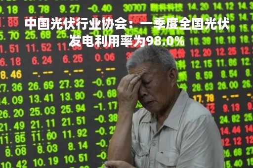 中国光伏行业协会：一季度全国光伏发电利用率为98.0%