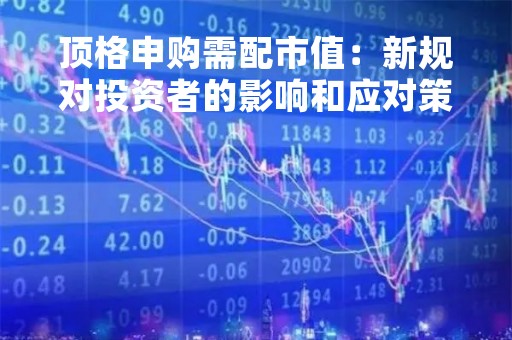 顶格申购需配市值：新规对投资者的影响和应对策略