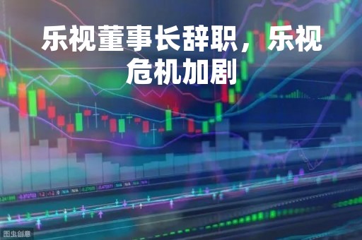 乐视董事长辞职，乐视危机加剧