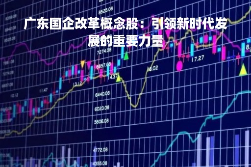 广东国企改革概念股：引领新时代发展的重要力量