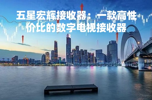 五星宏辉接收器：一款高性价比的数字电视接收器