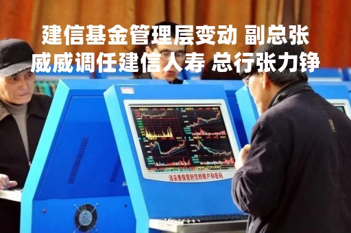 建信基金管理层变动 副总张威威调任建信人寿 总行张力铮接任