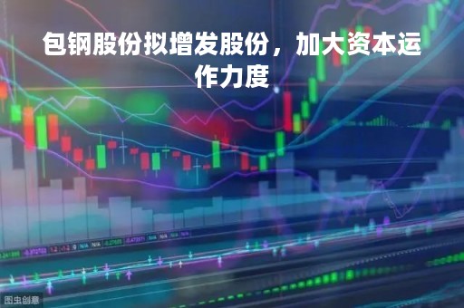 包钢股份拟增发股份，加大资本运作力度