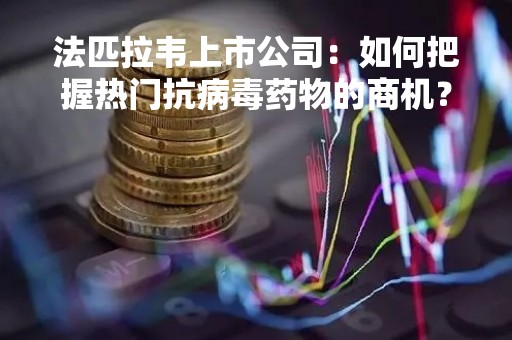 法匹拉韦上市公司：如何把握热门抗病毒药物的商机？