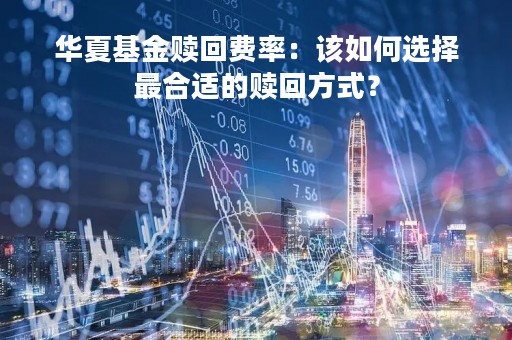 华夏基金赎回费率：该如何选择最合适的赎回方式？