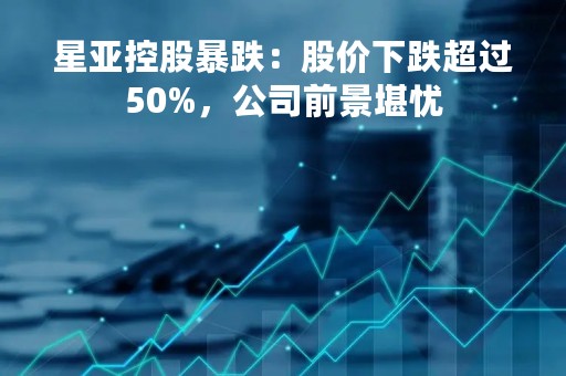 星亚控股暴跌：股价下跌超过50%，公司前景堪忧