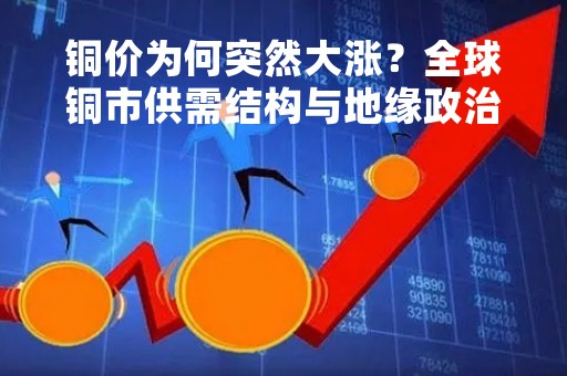 铜价为何突然大涨？全球铜市供需结构与地缘政治因素的影响