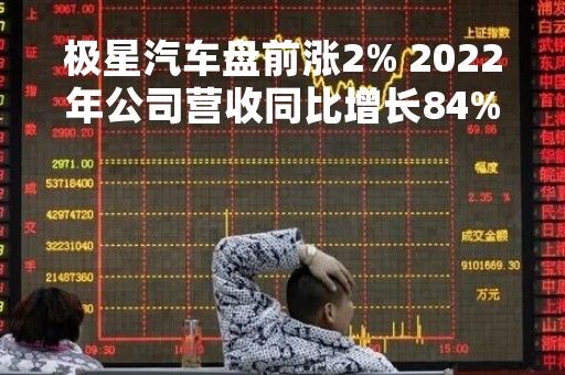 极星汽车盘前涨2% 2022年公司营收同比增长84%