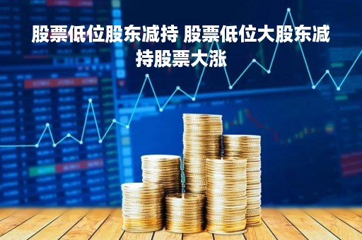 股票低位股东减持 股票低位大股东减持股票大涨