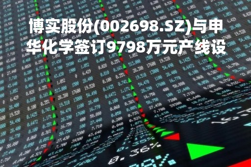 博实股份(002698.SZ)与申华化学签订9798万元产线设备相关合同