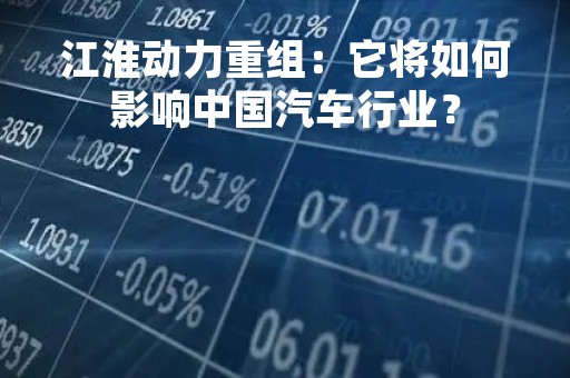 江淮动力重组：它将如何影响中国汽车行业？
