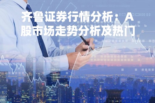 齐鲁证券行情分析：A股市场走势分析及热门板块解析