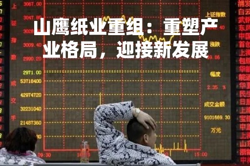 山鹰纸业重组：重塑产业格局，迎接新发展