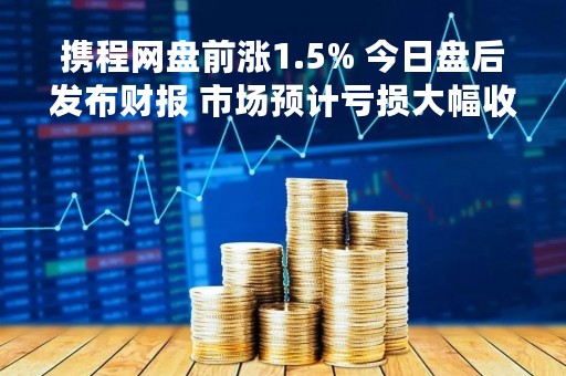 携程网盘前涨1.5% 今日盘后发布财报 市场预计亏损大幅收窄