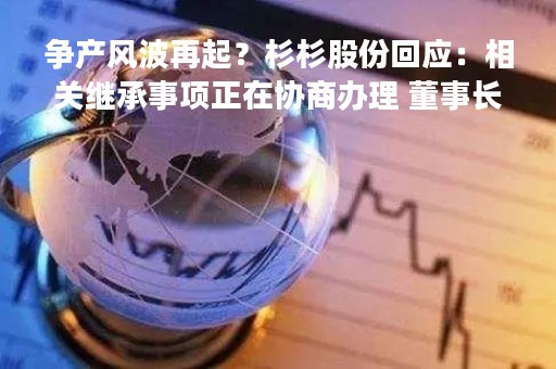 争产风波再起？杉杉股份回应：相关继承事项正在协商办理 董事长郑驹正常履职中