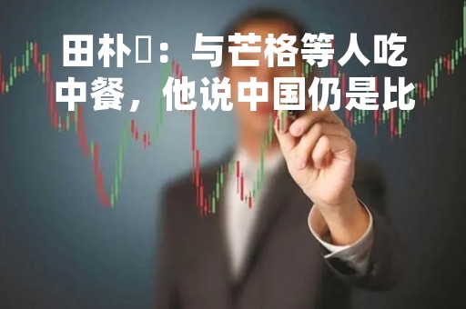 田朴珺：与芒格等人吃中餐，他说中国仍是比较好的投资市场