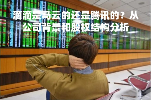 滴滴是马云的还是腾讯的？从公司背景和股权结构分析