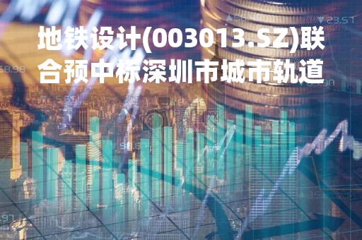 地铁设计(003013.SZ)联合预中标深圳市城市轨道交通20号线二期工程相关项目