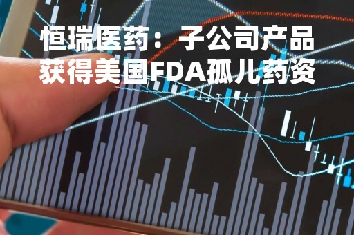 恒瑞医药：子公司产品获得美国FDA孤儿药资格认定