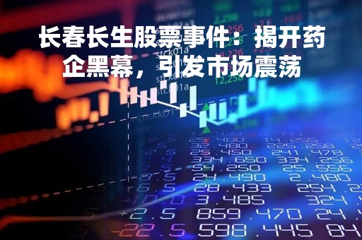 长春长生股票事件：揭开药企黑幕，引发市场震荡
