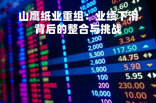 山鹰纸业重组：业绩下滑背后的整合与挑战