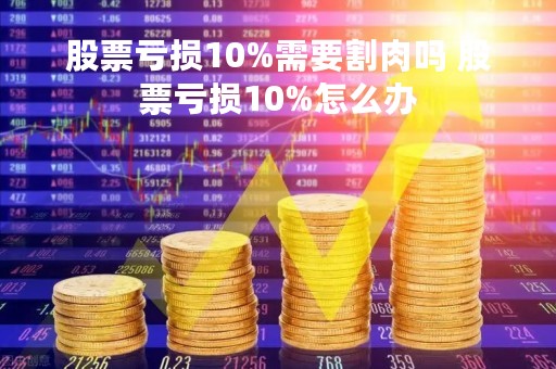 股票亏损10%需要割肉吗 股票亏损10%怎么办