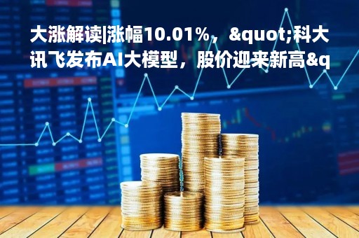 大涨解读|涨幅10.01%，"科大讯飞发布AI大模型，股价迎来新高"