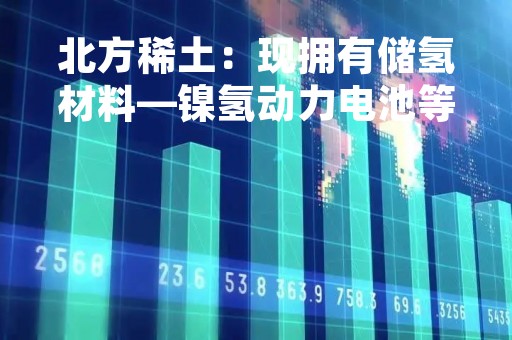 北方稀土：现拥有储氢材料—镍氢动力电池等新能源汽车相关产品应用布局