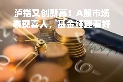 泸指又创新高！A股市场表现喜人，基金经理看好未来发展