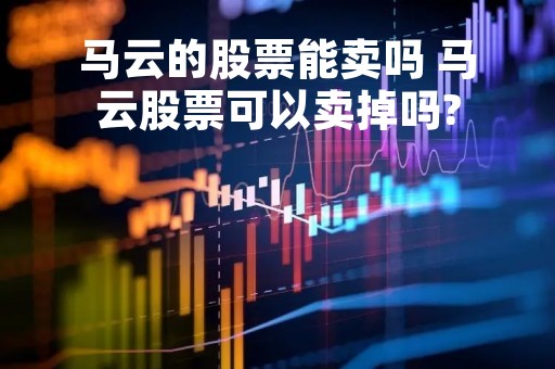 马云的股票能卖吗 马云股票可以卖掉吗?