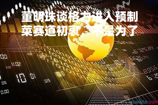 董明珠谈格力进入预制菜赛道初衷，不是为了赚钱