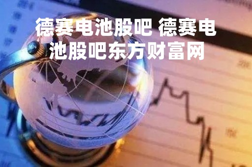 德赛电池股吧 德赛电池股吧东方财富网