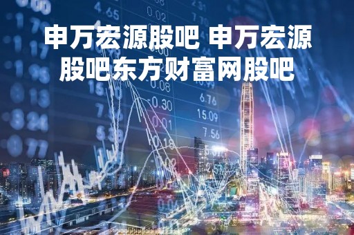 申万宏源股吧 申万宏源股吧东方财富网股吧
