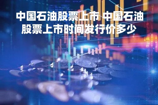 中国石油股票上市 中国石油股票上市时间发行价多少