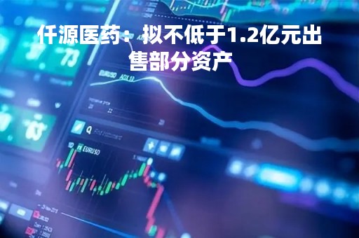 仟源医药：拟不低于1.2亿元出售部分资产