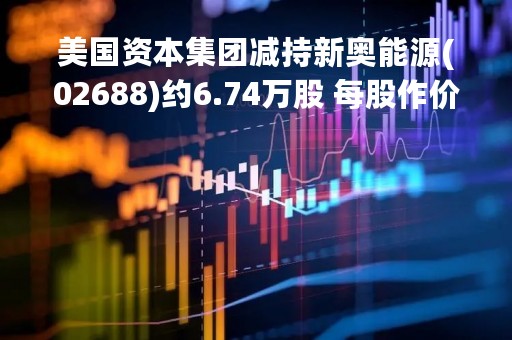 美国资本集团减持新奥能源(02688)约6.74万股 每股作价约111.26港元
