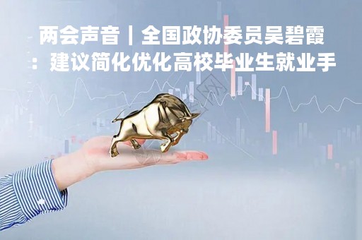 两会声音｜全国政协委员吴碧霞：建议简化优化高校毕业生就业手续
