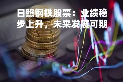 日照钢铁股票：业绩稳步上升，未来发展可期