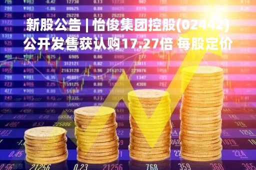 新股公告 | 怡俊集团控股(02442)公开发售获认购17.27倍 每股定价1.28港元