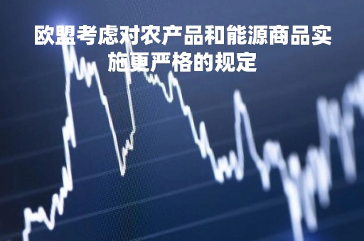 欧盟考虑对农产品和能源商品实施更严格的规定