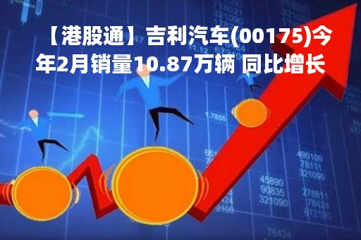 【港股通】吉利汽车(00175)今年2月销量10.87万辆 同比增长约39%