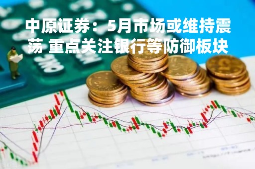 中原证券：5月市场或维持震荡 重点关注银行等防御板块